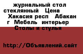 журнальный стол стеклянный › Цена ­ 6 000 - Хакасия респ., Абакан г. Мебель, интерьер » Столы и стулья   